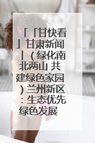「甘快看」甘肃新闻丨（绿化南北两山 共建绿色家园）兰州新区：生态优先绿色发展 打造生态环保示范区