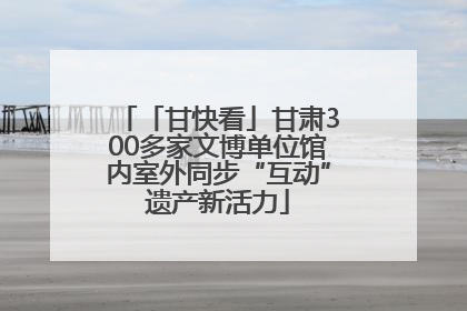 「甘快看」甘肃300多家文博单位馆内室外同步“互动”遗产新活力