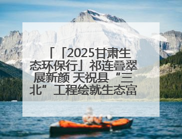 「2025甘肃生态环保行」祁连叠翠展新颜 天祝县“三北”工程绘就生态富民双赢画卷