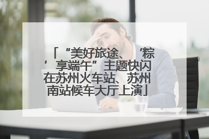 “美好旅途、‘粽’享端午”主题快闪在苏州火车站、苏州南站候车大厅上演