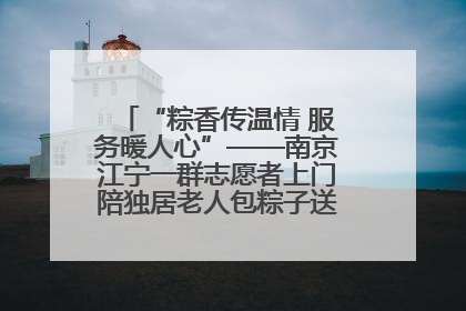 “粽香传温情 服务暖人心”——南京江宁一群志愿者上门陪独居老人包粽子送去节日的欢乐