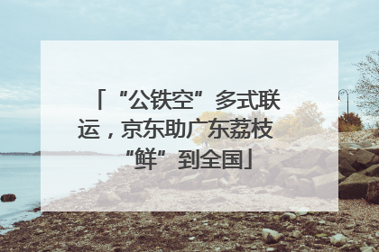“公铁空”多式联运，京东助广东荔枝“鲜”到全国