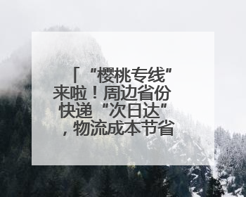 “樱桃专线”来啦！周边省份快递“次日达”，物流成本节省30%