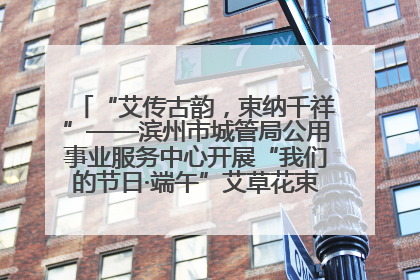 “艾传古韵，束纳千祥”——滨州市城管局公用事业服务中心开展“我们的节日·端午”艾草花束制作主题活动