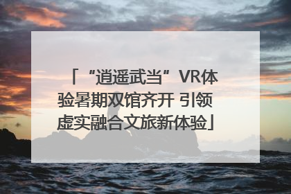 “逍遥武当”VR体验暑期双馆齐开 引领虚实融合文旅新体验