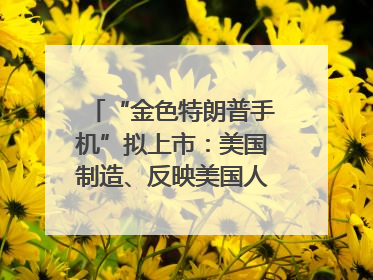 “金色特朗普手机”拟上市：美国制造、反映美国人价值观？质疑者：像天方夜谭