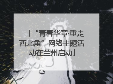 “青春华章·重走西北角”网络主题活动在兰州启动