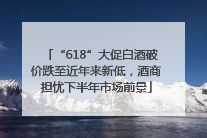 “618”大促白酒破价跌至近年来新低，酒商担忧下半年市场前景