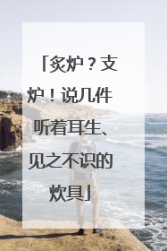 炙炉？支炉！说几件听着耳生、见之不识的炊具