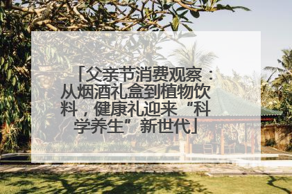 父亲节消费观察：从烟酒礼盒到植物饮料，健康礼迎来“科学养生”新世代