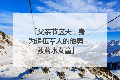 父亲节这天，身为退伍军人的他勇救落水女童