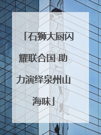 石狮大厨闪耀联合国 助力演绎泉州山海味