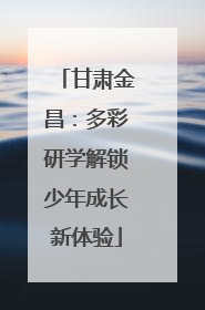 甘肃金昌：多彩研学解锁少年成长新体验
