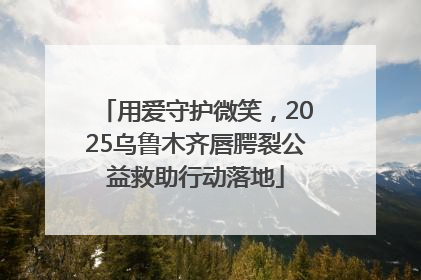 用爱守护微笑，2025乌鲁木齐唇腭裂公益救助行动落地