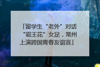 留学生“老外”对话“霸王花”女足，常州上演跨国青春友谊赛