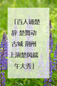 百人诵楚辞 楚舞动古城 荆州上演楚风端午大秀