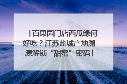 百果园门店西瓜缘何好吃？江苏盐城产地溯源解锁“甜蜜”密码
