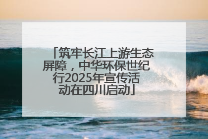 筑牢长江上游生态屏障，中华环保世纪行2025年宣传活动在四川启动