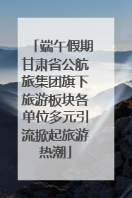 端午假期甘肃省公航旅集团旗下旅游板块各单位多元引流掀起旅游热潮