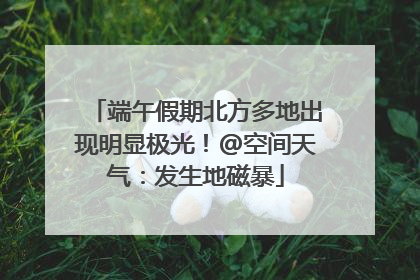 端午假期北方多地出现明显极光！@空间天气：发生地磁暴