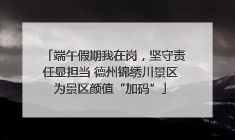 端午假期我在岗，坚守责任显担当 德州锦绣川景区为景区颜值“加码”