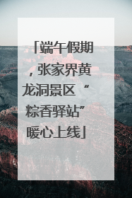 端午假期，张家界黄龙洞景区“粽香驿站”暖心上线
