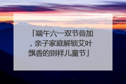 端午六一双节叠加，亲子家庭解锁艾叶飘香的别样儿童节