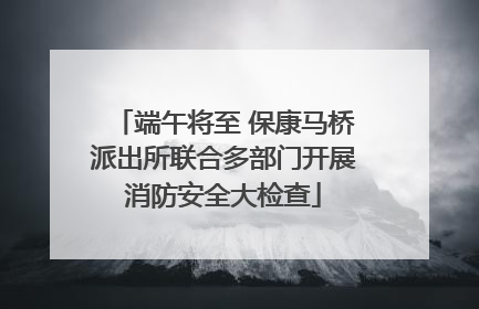 端午将至 保康马桥派出所联合多部门开展消防安全大检查