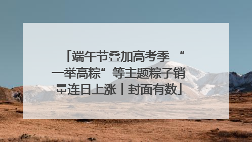 端午节叠加高考季 “一举高粽”等主题粽子销量连日上涨丨封面有数