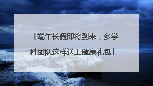 端午长假即将到来，多学科团队这样送上健康礼包