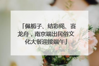 佩栀子、结彩绳、赛龙舟，南京端出民俗文化大餐迎接端午