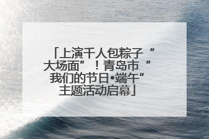 上演千人包粽子“大场面”！青岛市“我们的节日•端午”主题活动启幕