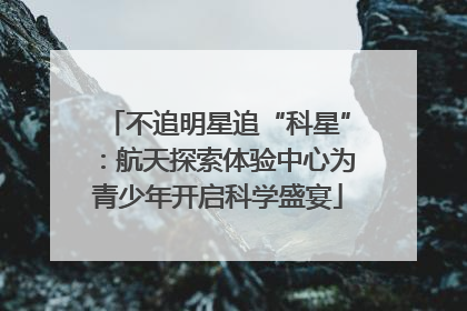 不追明星追“科星”：航天探索体验中心为青少年开启科学盛宴
