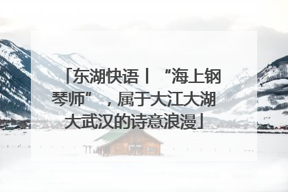 东湖快语丨“海上钢琴师”，属于大江大湖大武汉的诗意浪漫