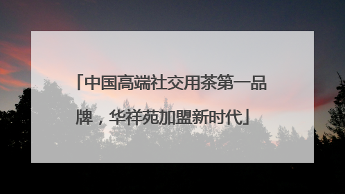 中国高端社交用茶第一品牌，华祥苑加盟新时代