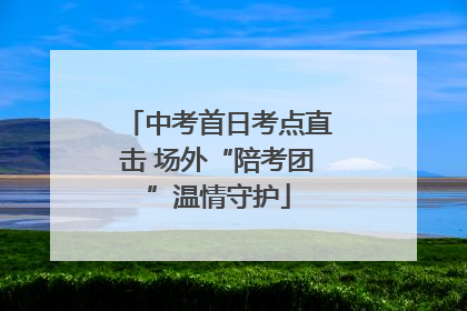 中考首日考点直击 场外“陪考团”温情守护