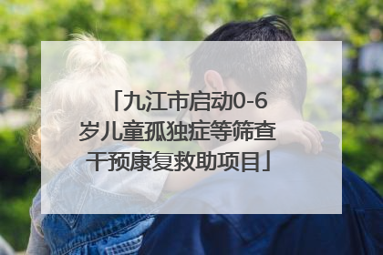 九江市启动0-6岁儿童孤独症等筛查干预康复救助项目