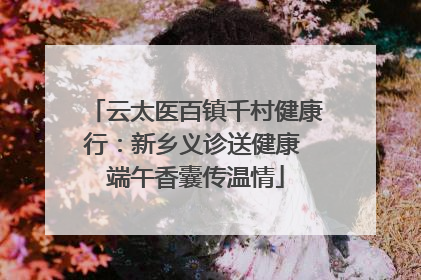 云太医百镇千村健康行：新乡义诊送健康 端午香囊传温情