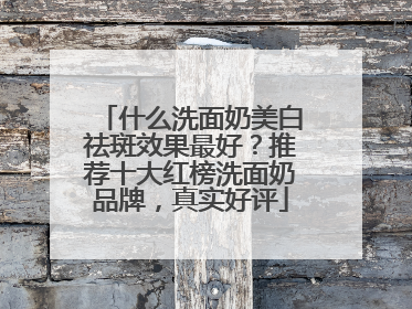 什么洗面奶美白祛斑效果最好？推荐十大红榜洗面奶品牌，真实好评