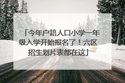 今年户籍人口小学一年级入学开始报名了！六区招生划片表都在这