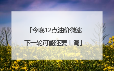 今晚12点油价微涨 下一轮可能还要上调