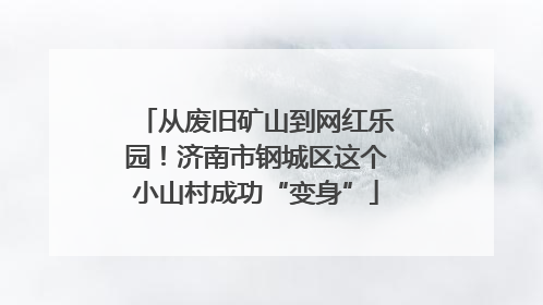 从废旧矿山到网红乐园！济南市钢城区这个小山村成功“变身”