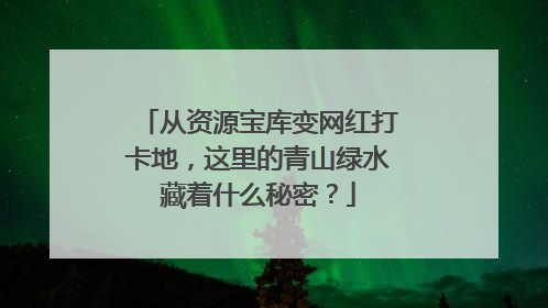 从资源宝库变网红打卡地，这里的青山绿水藏着什么秘密？