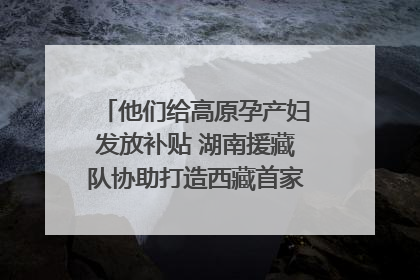 他们给高原孕产妇发放补贴 湖南援藏队协助打造西藏首家高原产儿协同中心
