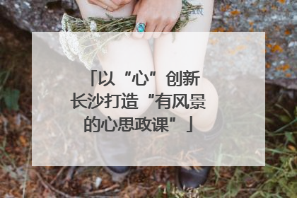 以“心”创新 长沙打造“有风景的心思政课”