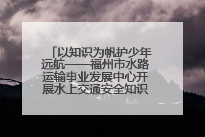 以知识为帆护少年远航——福州市水路运输事业发展中心开展水上交通安全知识进校园活动