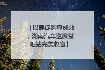 以展促购显成效，湖南汽车巡展益阳站完美收官
