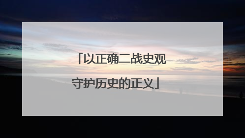 以正确二战史观守护历史的正义
