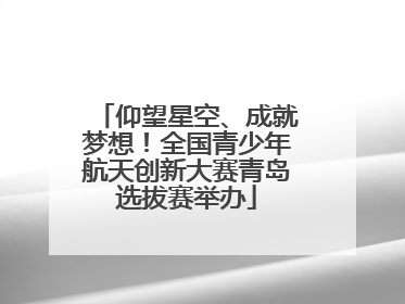 仰望星空、成就梦想！全国青少年航天创新大赛青岛选拔赛举办