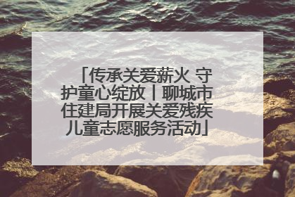传承关爱薪火 守护童心绽放丨聊城市住建局开展关爱残疾儿童志愿服务活动